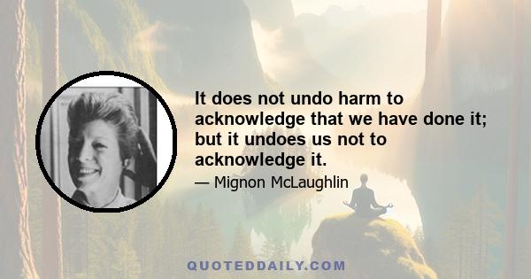 It does not undo harm to acknowledge that we have done it; but it undoes us not to acknowledge it.