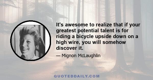 It's awesome to realize that if your greatest potential talent is for riding a bicycle upside down on a high wire, you will somehow discover it.