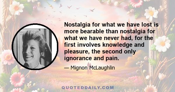 Nostalgia for what we have lost is more bearable than nostalgia for what we have never had, for the first involves knowledge and pleasure, the second only ignorance and pain.