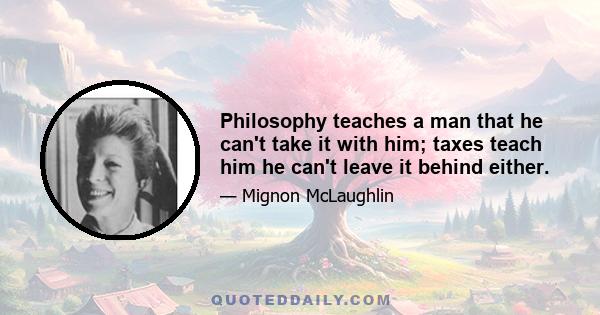 Philosophy teaches a man that he can't take it with him; taxes teach him he can't leave it behind either.