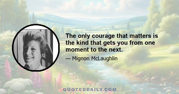 The only courage that matters is the kind that gets you from one moment to the next.