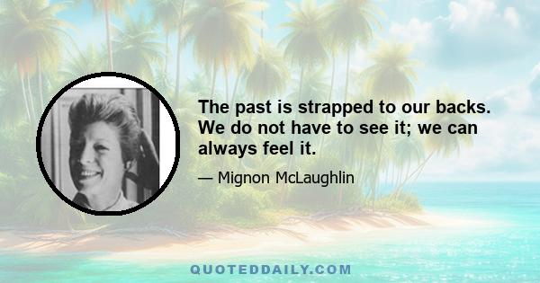 The past is strapped to our backs. We do not have to see it; we can always feel it.