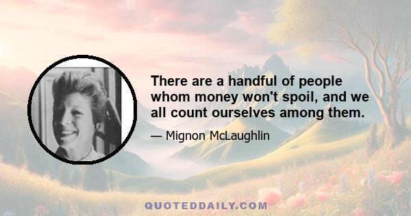 There are a handful of people whom money won't spoil, and we all count ourselves among them.