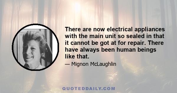 There are now electrical appliances with the main unit so sealed in that it cannot be got at for repair. There have always been human beings like that.