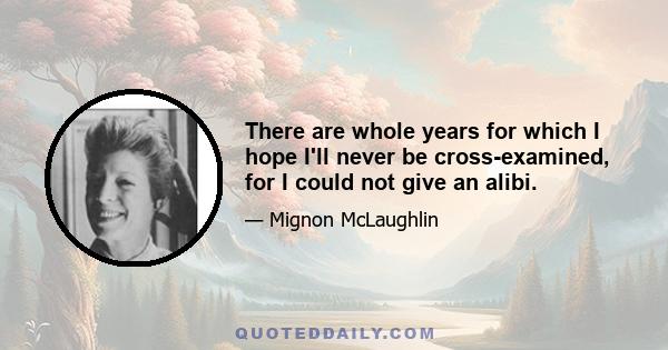 There are whole years for which I hope I'll never be cross-examined, for I could not give an alibi.