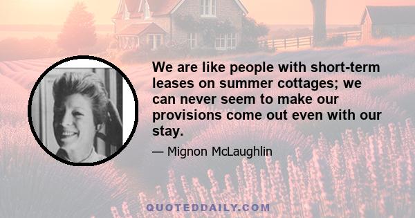 We are like people with short-term leases on summer cottages; we can never seem to make our provisions come out even with our stay.