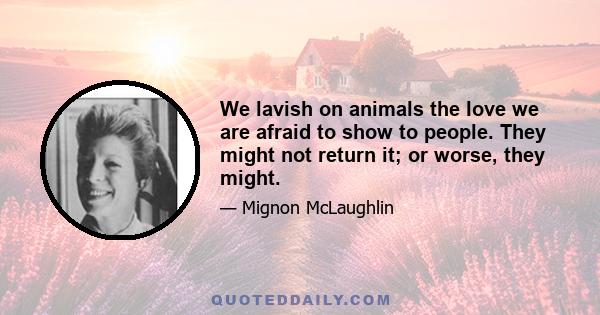 We lavish on animals the love we are afraid to show to people. They might not return it; or worse, they might.