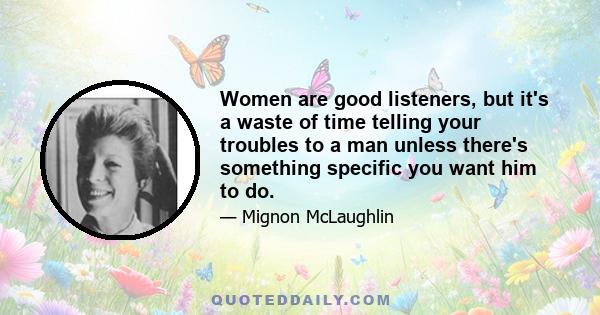 Women are good listeners, but it's a waste of time telling your troubles to a man unless there's something specific you want him to do.