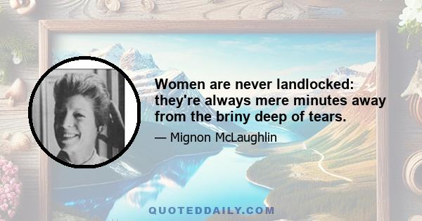 Women are never landlocked: they're always mere minutes away from the briny deep of tears.