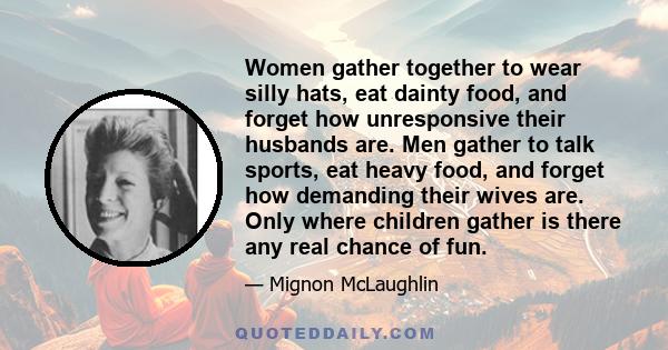 Women gather together to wear silly hats, eat dainty food, and forget how unresponsive their husbands are. Men gather to talk sports, eat heavy food, and forget how demanding their wives are. Only where children gather