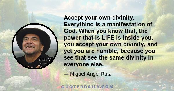 Accept your own divinity. Everything is a manifestation of God. When you know that, the power that is LIFE is inside you, you accept your own divinity, and yet you are humble, because you see that see the same divinity