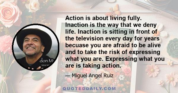 Action is about living fully. Inaction is the way that we deny life. Inaction is sitting in front of the television every day for years becuase you are afraid to be alive and to take the risk of expressing what you are. 