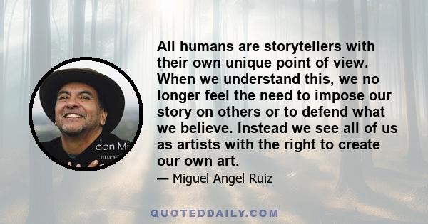 All humans are storytellers with their own unique point of view. When we understand this, we no longer feel the need to impose our story on others or to defend what we believe. Instead we see all of us as artists with