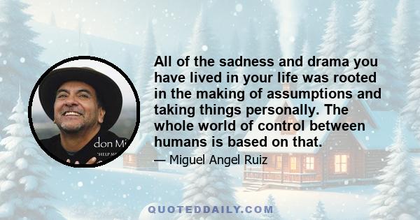 All of the sadness and drama you have lived in your life was rooted in the making of assumptions and taking things personally. The whole world of control between humans is based on that.