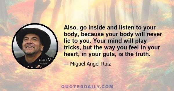 Also, go inside and listen to your body, because your body will never lie to you. Your mind will play tricks, but the way you feel in your heart, in your guts, is the truth.