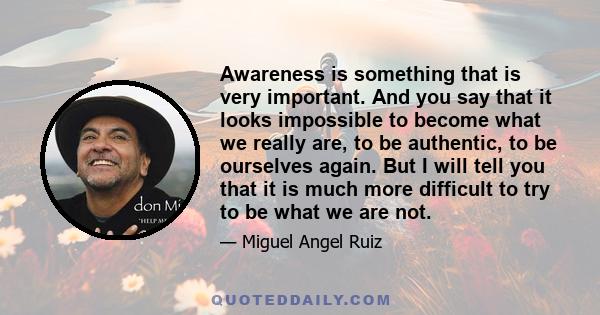 Awareness is something that is very important. And you say that it looks impossible to become what we really are, to be authentic, to be ourselves again. But I will tell you that it is much more difficult to try to be