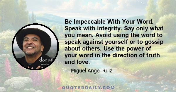 Be Impeccable With Your Word. Speak with integrity. Say only what you mean. Avoid using the word to speak against yourself or to gossip about others. Use the power of your word in the direction of truth and love.