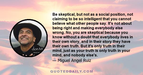 Be skeptical, but not as a social position, not claiming to be so intelligent that you cannot believe what other people say. It's not about being right and making everybody else wrong. No, you are skeptical because you