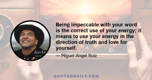 Being impeccable with your word is the correct use of your energy; it means to use your energy in the direction of truth and love for yourself.