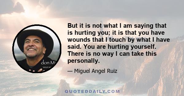 But it is not what I am saying that is hurting you; it is that you have wounds that I touch by what I have said. You are hurting yourself. There is no way I can take this personally.