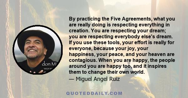 By practicing the Five Agreements, what you are really doing is respecting everything in creation. You are respecting your dream; you are respecting everybody else's dream. If you use these tools, your effort is really