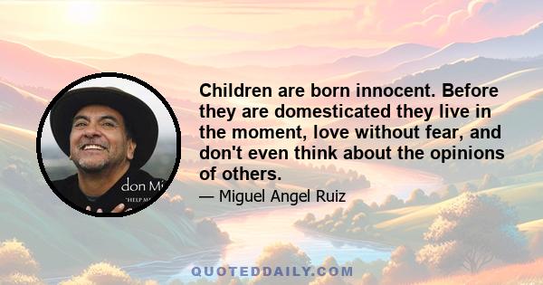 Children are born innocent. Before they are domesticated they live in the moment, love without fear, and don't even think about the opinions of others.