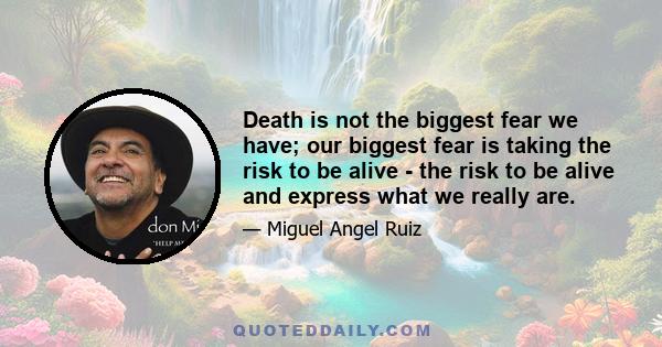 Death is not the biggest fear we have; our biggest fear is taking the risk to be alive - the risk to be alive and express what we really are.