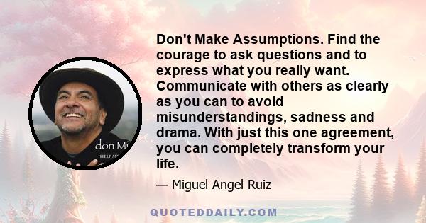 Don't Make Assumptions. Find the courage to ask questions and to express what you really want. Communicate with others as clearly as you can to avoid misunderstandings, sadness and drama. With just this one agreement,