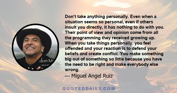 Don't take anything personally. Even when a situation seems so personal, even if others insult you directly, it has nothing to do with you. Their point of view and opinion come from all the programming they received