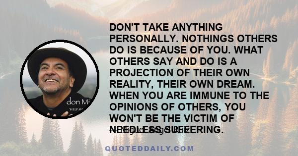 DON'T TAKE ANYTHING PERSONALLY. NOTHINGS OTHERS DO IS BECAUSE OF YOU. WHAT OTHERS SAY AND DO IS A PROJECTION OF THEIR OWN REALITY, THEIR OWN DREAM. WHEN YOU ARE IMMUNE TO THE OPINIONS OF OTHERS, YOU WON'T BE THE VICTIM