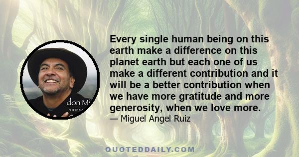 Every single human being on this earth make a difference on this planet earth but each one of us make a different contribution and it will be a better contribution when we have more gratitude and more generosity, when