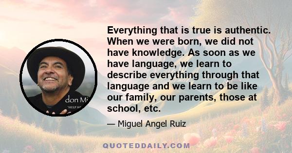 Everything that is true is authentic. When we were born, we did not have knowledge. As soon as we have language, we learn to describe everything through that language and we learn to be like our family, our parents,