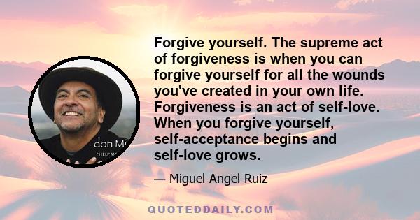 Forgive yourself. The supreme act of forgiveness is when you can forgive yourself for all the wounds you've created in your own life. Forgiveness is an act of self-love. When you forgive yourself, self-acceptance begins 