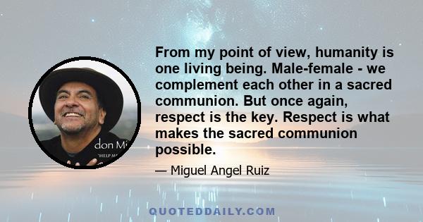 From my point of view, humanity is one living being. Male-female - we complement each other in a sacred communion. But once again, respect is the key. Respect is what makes the sacred communion possible.