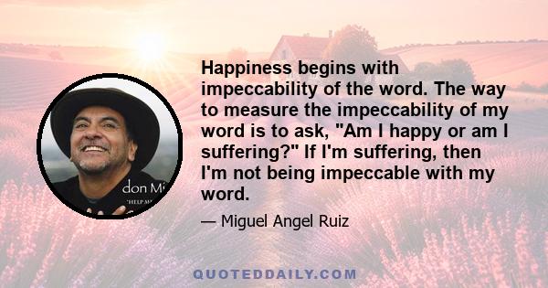 Happiness begins with impeccability of the word. The way to measure the impeccability of my word is to ask, Am I happy or am I suffering? If I'm suffering, then I'm not being impeccable with my word.