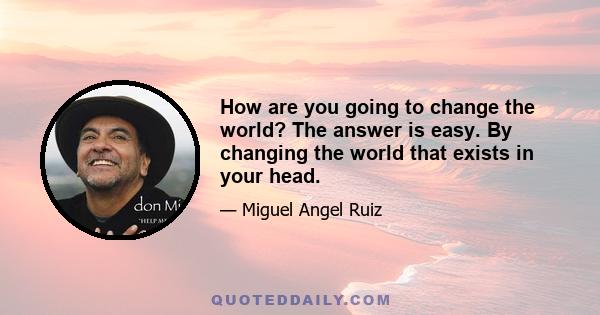 How are you going to change the world? The answer is easy. By changing the world that exists in your head.