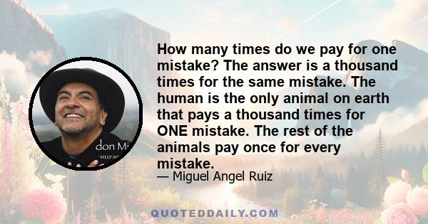 How many times do we pay for one mistake? The answer is a thousand times for the same mistake. The human is the only animal on earth that pays a thousand times for ONE mistake. The rest of the animals pay once for every 