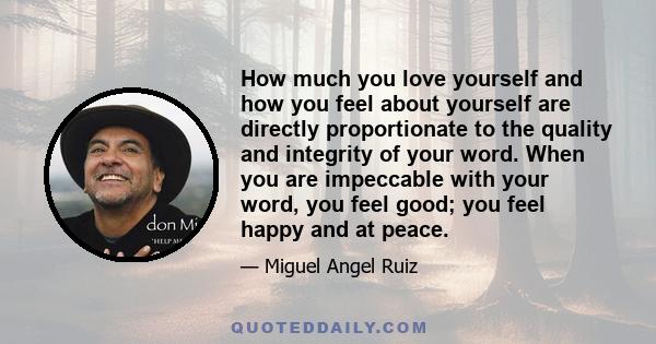 How much you love yourself and how you feel about yourself are directly proportionate to the quality and integrity of your word. When you are impeccable with your word, you feel good; you feel happy and at peace.