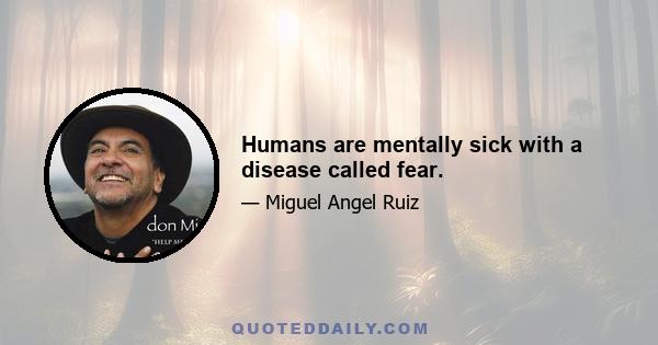 Humans are mentally sick with a disease called fear.