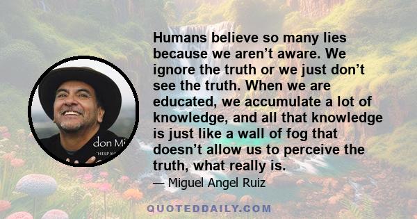 Humans believe so many lies because we aren’t aware. We ignore the truth or we just don’t see the truth. When we are educated, we accumulate a lot of knowledge, and all that knowledge is just like a wall of fog that