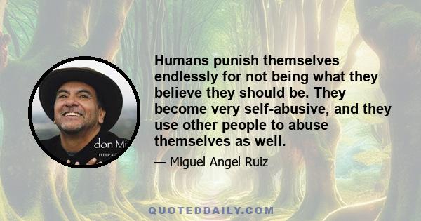 Humans punish themselves endlessly for not being what they believe they should be. They become very self-abusive, and they use other people to abuse themselves as well.