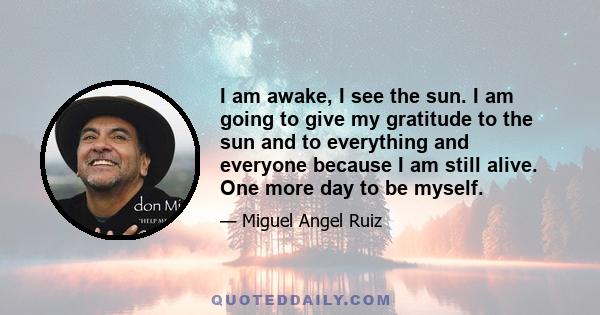 I am awake, I see the sun. I am going to give my gratitude to the sun and to everything and everyone because I am still alive. One more day to be myself.