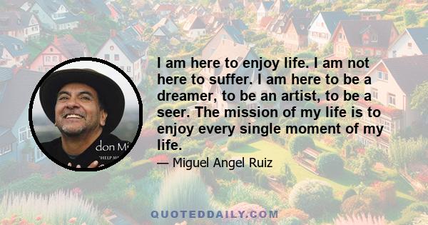 I am here to enjoy life. I am not here to suffer. I am here to be a dreamer, to be an artist, to be a seer. The mission of my life is to enjoy every single moment of my life.