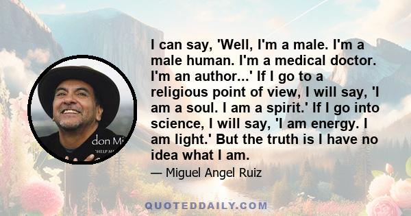 I can say, 'Well, I'm a male. I'm a male human. I'm a medical doctor. I'm an author...' If I go to a religious point of view, I will say, 'I am a soul. I am a spirit.' If I go into science, I will say, 'I am energy. I