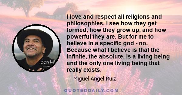 I love and respect all religions and philosophies. I see how they get formed, how they grow up, and how powerful they are. But for me to believe in a specific god - no. Because what I believe is that the infinite, the