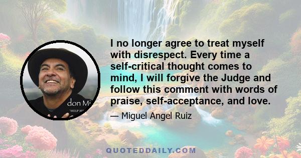 I no longer agree to treat myself with disrespect. Every time a self-critical thought comes to mind, I will forgive the Judge and follow this comment with words of praise, self-acceptance, and love.