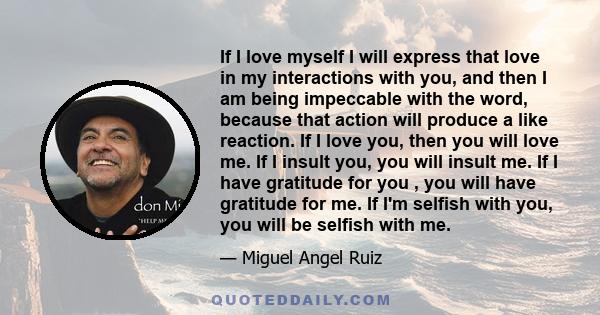 If I love myself I will express that love in my interactions with you, and then I am being impeccable with the word, because that action will produce a like reaction. If I love you, then you will love me. If I insult