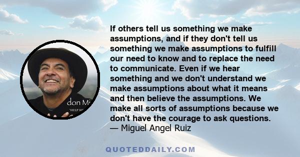 If others tell us something we make assumptions, and if they don't tell us something we make assumptions to fulfill our need to know and to replace the need to communicate. Even if we hear something and we don't