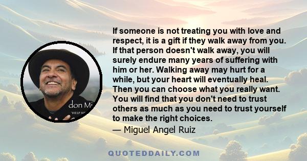 If someone is not treating you with love and respect, it is a gift if they walk away from you. If that person doesn't walk away, you will surely endure many years of suffering with him or her. Walking away may hurt for