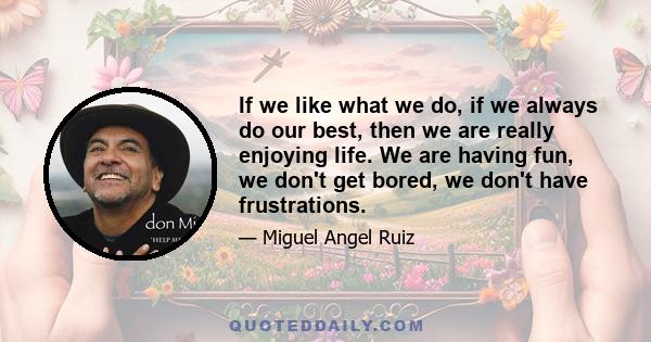 If we like what we do, if we always do our best, then we are really enjoying life. We are having fun, we don't get bored, we don't have frustrations.